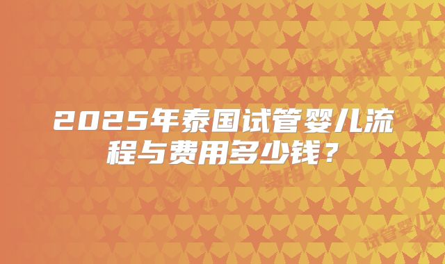 2025年泰国试管婴儿流程与费用多少钱？