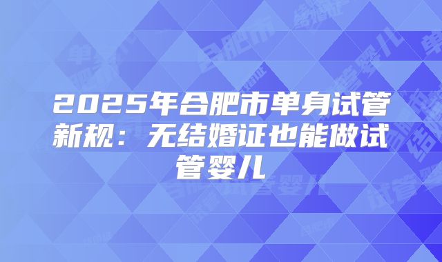 2025年合肥市单身试管新规：无结婚证也能做试管婴儿