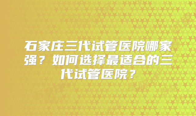 石家庄三代试管医院哪家强?如何选择最适合的三代试管医院?