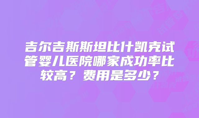 吉尔吉斯斯坦比什凯克试管婴儿医院哪家成功率比较高?费用是多少?