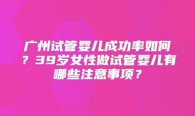 广州试管婴儿成功率如何？39岁女性做试管婴儿有哪些注意事项？