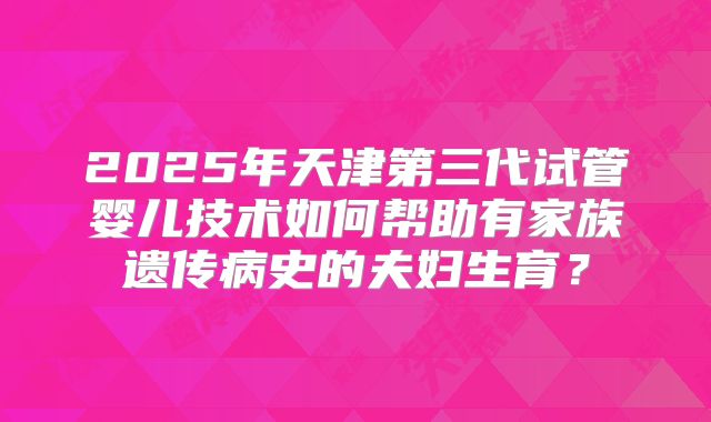 2025年天津第三代试管婴儿技术如何帮助有家族遗传病史的夫妇生育?