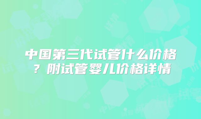 中国第三代试管什么价格?附试管婴儿价格详情