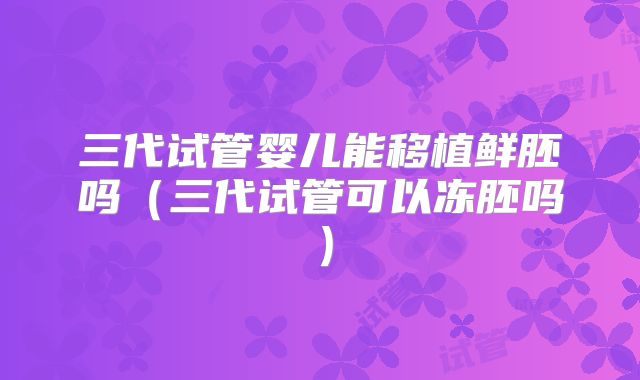 三代试管婴儿能移植鲜胚吗(三代试管可以冻胚吗)