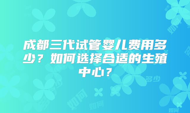 成都三代试管婴儿费用多少？如何选择合适的生殖中心？