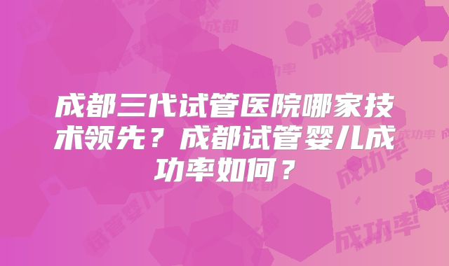 成都三代试管医院哪家技术领先?成都试管婴儿成功率如何?