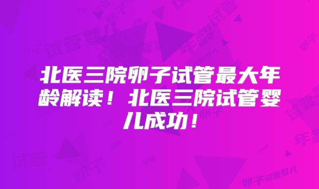 北医三院卵子试管最大年龄解读！北医三院试管婴儿成功！