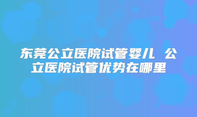 东莞公立医院试管婴儿 公立医院试管优势在哪里