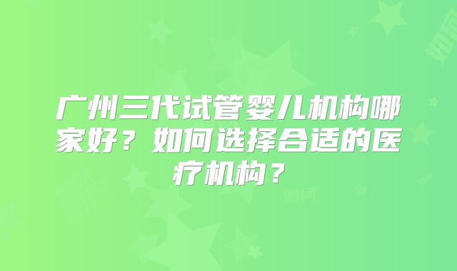 广州三代试管婴儿机构哪家好?如何选择合适的医疗机构?