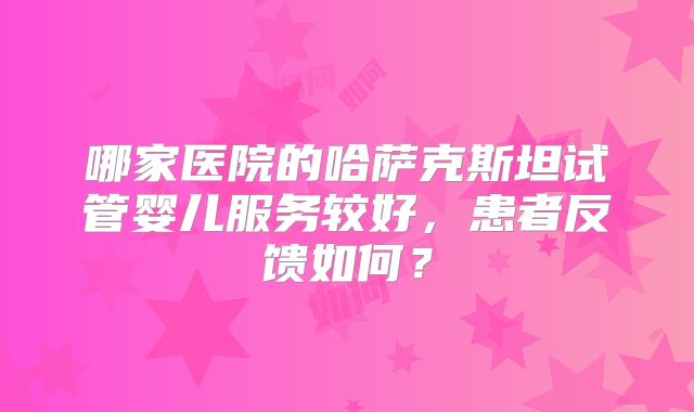 哪家医院的哈萨克斯坦试管婴儿服务较好,患者反馈如何?