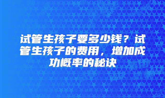 试管生孩子要多少钱?试管生孩子的费用,增加成功概率的秘诀