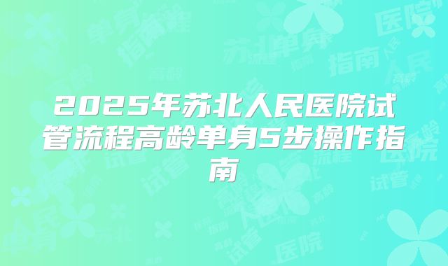 2025年苏北人民医院试管流程高龄单身5步操作指南