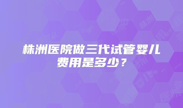 株洲医院做三代试管婴儿费用是多少?