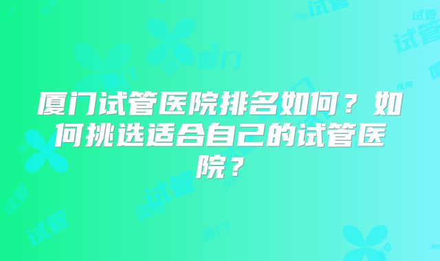 厦门试管医院排名如何？如何挑选适合自己的试管医院？