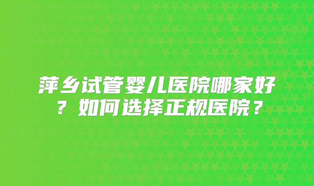 萍乡试管婴儿医院哪家好?如何选择正规医院?