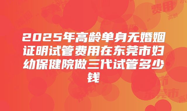 2025年高龄单身无婚姻证明试管费用在东莞市妇幼保健院做三代试管多少钱