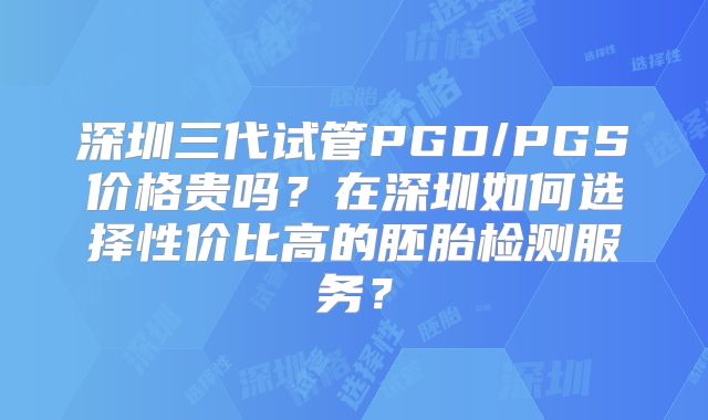 深圳三代试管PGD/PGS价格贵吗?在深圳如何选择性价比高的胚胎检测服务?