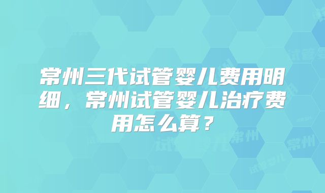 常州三代试管婴儿费用明细,常州试管婴儿治疗费用怎么算?