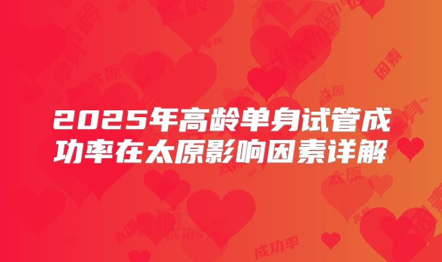 2025年高龄单身试管成功率在太原影响因素详解