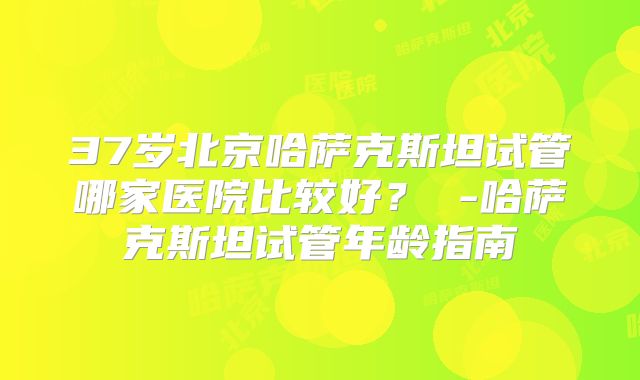 37岁北京哈萨克斯坦试管哪家医院比较好？ -哈萨克斯坦试管年龄指南