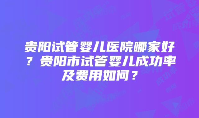 贵阳试管婴儿医院哪家好?贵阳市试管婴儿成功率及费用如何?