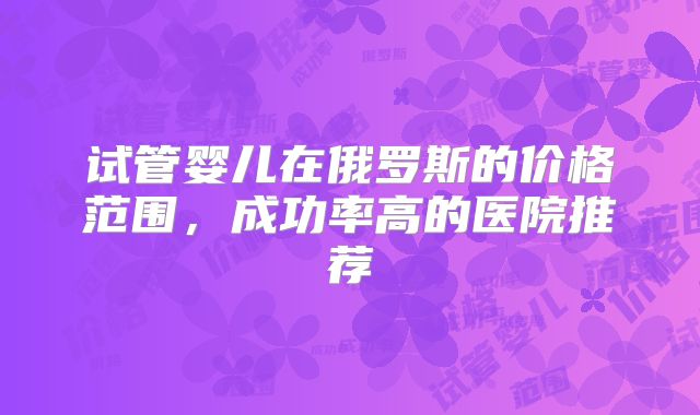 试管婴儿在俄罗斯的价格范围，成功率高的医院推荐