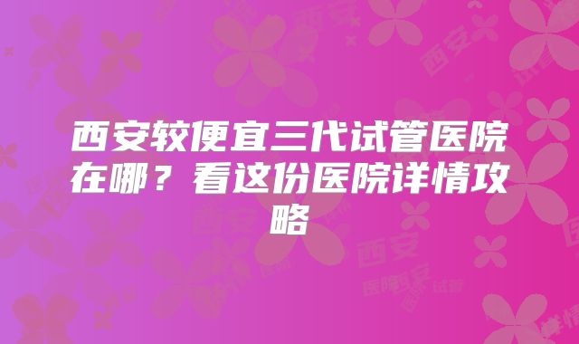 西安较便宜三代试管医院在哪？看这份医院详情攻略
