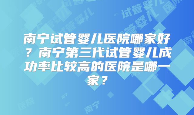 南宁试管婴儿医院哪家好?南宁第三代试管婴儿成功率比较高的医院是哪一家?