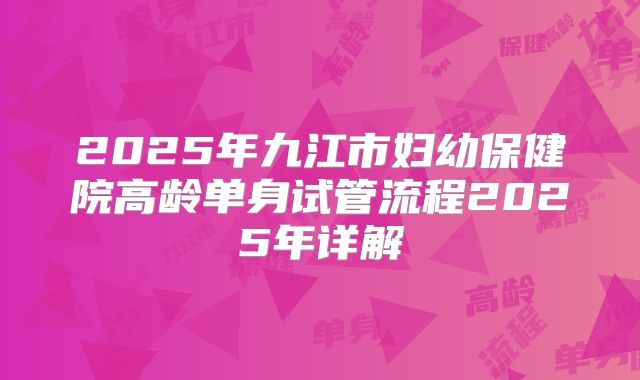 2025年九江市妇幼保健院高龄单身试管流程2025年详解