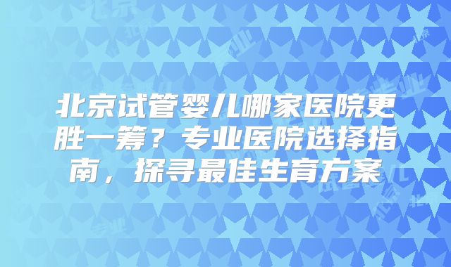 北京试管婴儿哪家医院更胜一筹？专业医院选择指南，探寻最佳生育方案