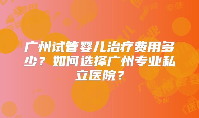 广州试管婴儿治疗费用多少?如何选择广州专业私立医院?