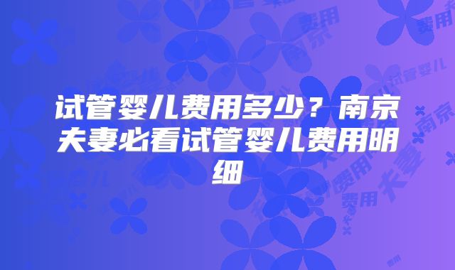 试管婴儿费用多少？南京夫妻必看试管婴儿费用明细