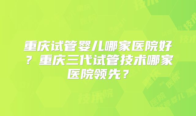 重庆试管婴儿哪家医院好?重庆三代试管技术哪家医院领先?