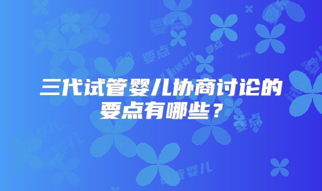 三代试管婴儿协商讨论的要点有哪些?