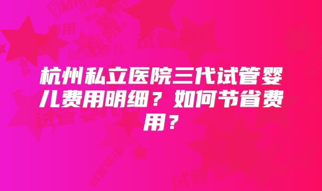 杭州私立医院三代试管婴儿费用明细?如何节省费用?