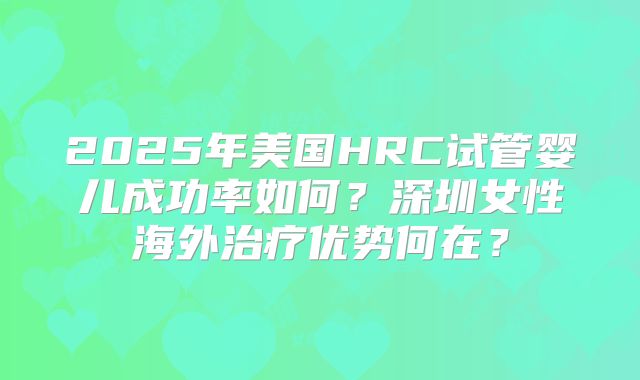 2025年美国HRC试管婴儿成功率如何?深圳女性海外治疗优势何在?