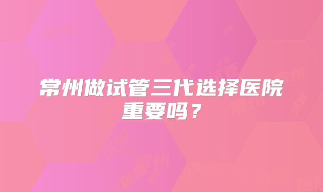 常州做试管三代选择医院重要吗？