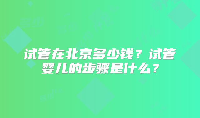 试管在北京多少钱？试管婴儿的步骤是什么？