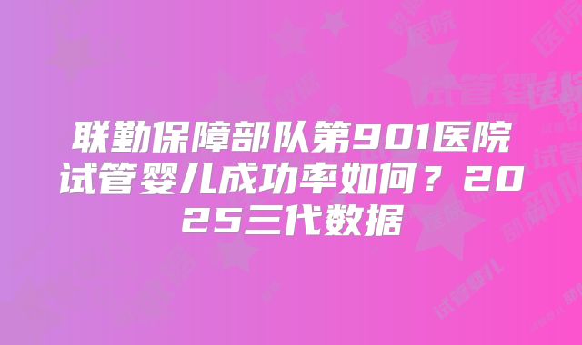 联勤保障部队第901医院试管婴儿成功率如何?2025三代数据