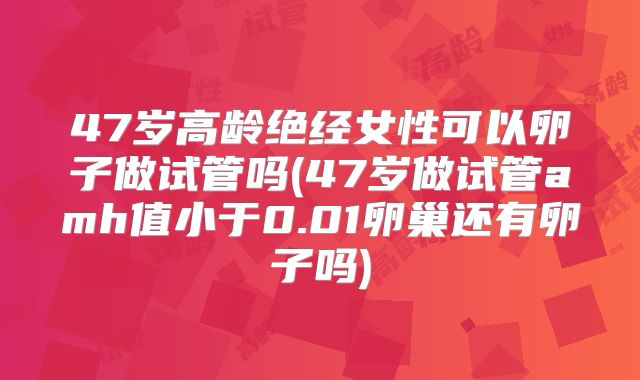 47岁高龄绝经女性可以卵子做试管吗(47岁做试管amh值小于0.01卵巢还有卵子吗)
