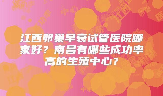 江西卵巢早衰试管医院哪家好?南昌有哪些成功率高的生殖中心?