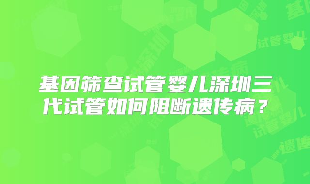 基因筛查试管婴儿深圳三代试管如何阻断遗传病？