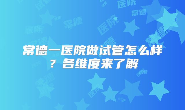 常德一医院做试管怎么样?各维度来了解