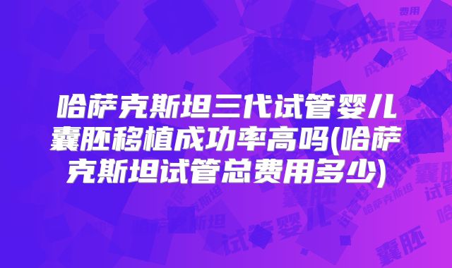 哈萨克斯坦三代试管婴儿囊胚移植成功率高吗(哈萨克斯坦试管总费用多少)