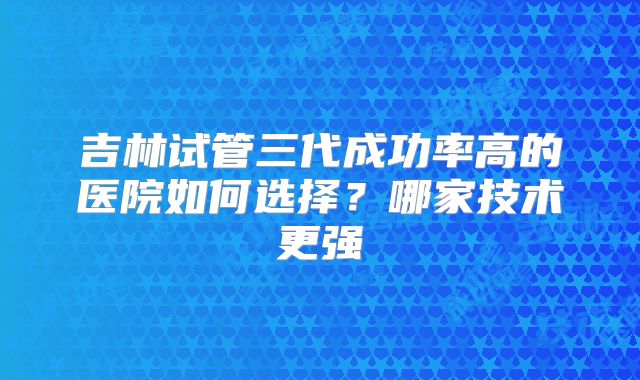 吉林试管三代成功率高的医院如何选择？哪家技术更强