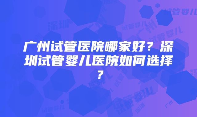 广州试管医院哪家好？深圳试管婴儿医院如何选择？