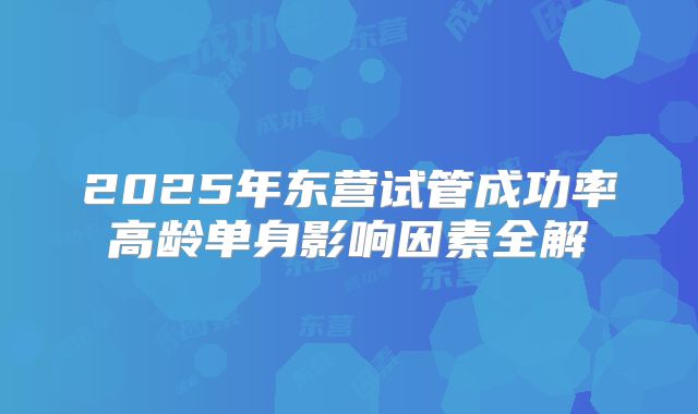 2025年东营试管成功率高龄单身影响因素全解