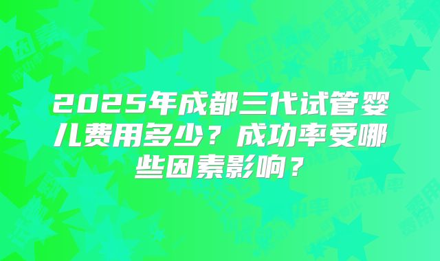 2025年成都三代试管婴儿费用多少？成功率受哪些因素影响？