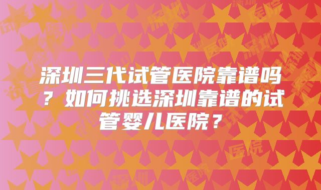 深圳三代试管医院靠谱吗?如何挑选深圳靠谱的试管婴儿医院?