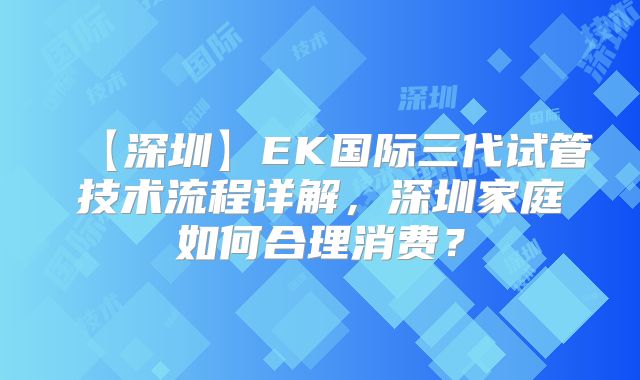 【深圳】EK国际三代试管技术流程详解，深圳家庭如何合理消费？
